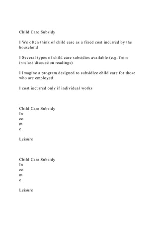 Child Care Subsidy
I We often think of child care as a fixed cost incurred by the
household
I Several types of child care subsidies available (e.g. from
in-class discussion readings)
I Imagine a program designed to subsidize child care for those
who are employed
I cost incurred only if individual works
Child Care Subsidy
In
co
m
e
Leisure
Child Care Subsidy
In
co
m
e
Leisure
 