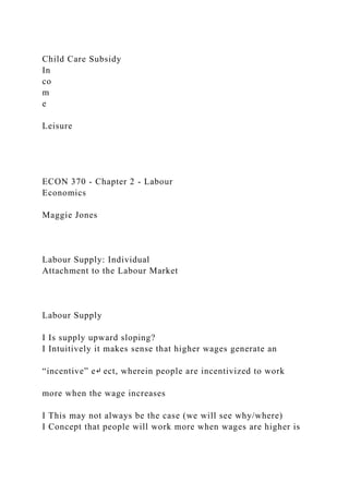 Child Care Subsidy
In
co
m
e
Leisure
ECON 370 - Chapter 2 - Labour
Economics
Maggie Jones
Labour Supply: Individual
Attachment to the Labour Market
Labour Supply
I Is supply upward sloping?
I Intuitively it makes sense that higher wages generate an
“incentive” e↵ ect, wherein people are incentivized to work
more when the wage increases
I This may not always be the case (we will see why/where)
I Concept that people will work more when wages are higher is
 