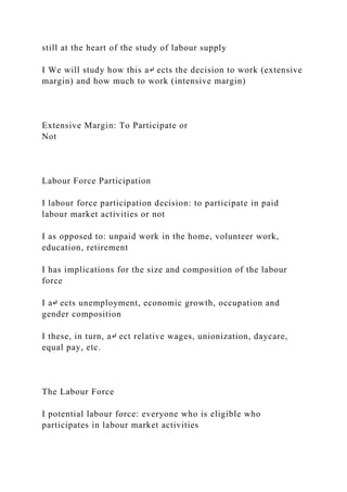 still at the heart of the study of labour supply
I We will study how this a↵ ects the decision to work (extensive
margin) and how much to work (intensive margin)
Extensive Margin: To Participate or
Not
Labour Force Participation
I labour force participation decision: to participate in paid
labour market activities or not
I as opposed to: unpaid work in the home, volunteer work,
education, retirement
I has implications for the size and composition of the labour
force
I a↵ ects unemployment, economic growth, occupation and
gender composition
I these, in turn, a↵ ect relative wages, unionization, daycare,
equal pay, etc.
The Labour Force
I potential labour force: everyone who is eligible who
participates in labour market activities
 