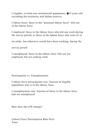 I eligible: civilian non-institutional population, �15 years old,
excluding the territories and Indian reserves
I labour force: those in the “potential labour force” who are
in the labour force
I employed: those in the labour force who did any work during
the survey period, or those in the labour force who were ill or
on strike, but otherwise would have been working, during the
survey period
I unemployed: those in the labour force who are not
employed, but are seeking work
Participation vs. Unemployment
I labour force participation rate: fraction of eligible
population who is in the labour force
I unemployment rate: fraction of those in the labour force
that are unemployed
How does the LFP change?
Labour Force Participation Rate Over
Time
 