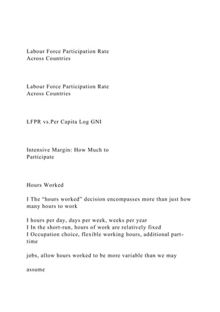 Labour Force Participation Rate
Across Countries
Labour Force Participation Rate
Across Countries
LFPR vs.Per Capita Log GNI
Intensive Margin: How Much to
Participate
Hours Worked
I The “hours worked” decision encompasses more than just how
many hours to work
I hours per day, days per week, weeks per year
I In the short-run, hours of work are relatively fixed
I Occupation choice, flexible working hours, additional part-
time
jobs, allow hours worked to be more variable than we may
assume
 
