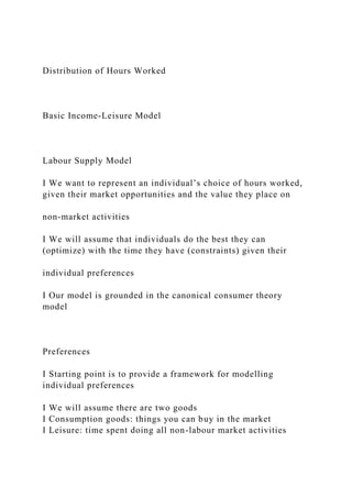 Distribution of Hours Worked
Basic Income-Leisure Model
Labour Supply Model
I We want to represent an individual’s choice of hours worked,
given their market opportunities and the value they place on
non-market activities
I We will assume that individuals do the best they can
(optimize) with the time they have (constraints) given their
individual preferences
I Our model is grounded in the canonical consumer theory
model
Preferences
I Starting point is to provide a framework for modelling
individual preferences
I We will assume there are two goods
I Consumption goods: things you can buy in the market
I Leisure: time spent doing all non-labour market activities
 