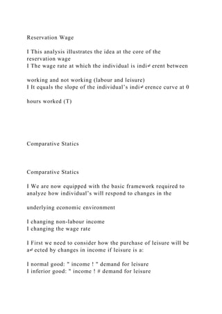 Reservation Wage
I This analysis illustrates the idea at the core of the
reservation wage
I The wage rate at which the individual is indi↵ erent between
working and not working (labour and leisure)
I It equals the slope of the individual’s indi↵ erence curve at 0
hours worked (T)
Comparative Statics
Comparative Statics
I We are now equipped with the basic framework required to
analyze how individual’s will respond to changes in the
underlying economic environment
I changing non-labour income
I changing the wage rate
I First we need to consider how the purchase of leisure will be
a↵ ected by changes in income if leisure is a:
I normal good: " income ! " demand for leisure
I inferior good: " income ! # demand for leisure
 
