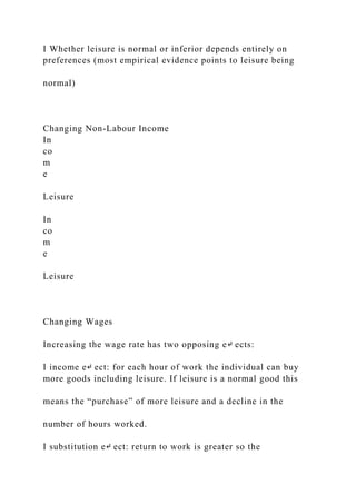 I Whether leisure is normal or inferior depends entirely on
preferences (most empirical evidence points to leisure being
normal)
Changing Non-Labour Income
In
co
m
e
Leisure
In
co
m
e
Leisure
Changing Wages
Increasing the wage rate has two opposing e↵ ects:
I income e↵ ect: for each hour of work the individual can buy
more goods including leisure. If leisure is a normal good this
means the “purchase” of more leisure and a decline in the
number of hours worked.
I substitution e↵ ect: return to work is greater so the
 