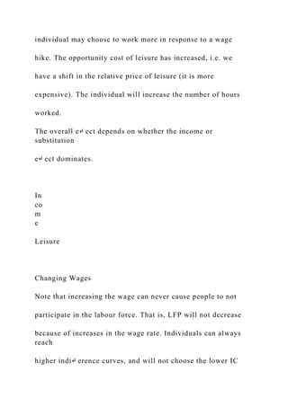 individual may choose to work more in response to a wage
hike. The opportunity cost of leisure has increased, i.e. we
have a shift in the relative price of leisure (it is more
expensive). The individual will increase the number of hours
worked.
The overall e↵ ect depends on whether the income or
substitution
e↵ ect dominates.
In
co
m
e
Leisure
Changing Wages
Note that increasing the wage can never cause people to not
participate in the labour force. That is, LFP will not decrease
because of increases in the wage rate. Individuals can always
reach
higher indi↵ erence curves, and will not choose the lower IC
 