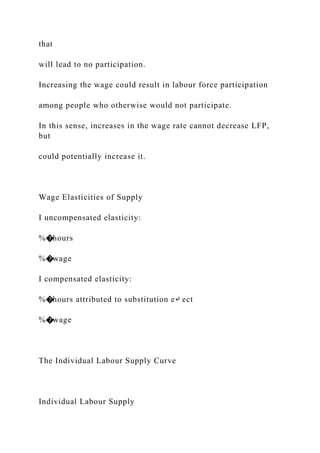 that
will lead to no participation.
Increasing the wage could result in labour force participation
among people who otherwise would not participate.
In this sense, increases in the wage rate cannot decrease LFP,
but
could potentially increase it.
Wage Elasticities of Supply
I uncompensated elasticity:
%�hours
%�wage
I compensated elasticity:
%�hours attributed to substitution e↵ ect
%�wage
The Individual Labour Supply Curve
Individual Labour Supply
 