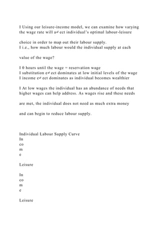 I Using our leisure-income model, we can examine how varying
the wage rate will a↵ ect individual’s optimal labour-leisure
choice in order to map out their labour supply.
I i.e., how much labour would the individual supply at each
value of the wage?
I 0 hours until the wage = reservation wage
I substitution e↵ ect dominates at low initial levels of the wage
I income e↵ ect dominates as individual becomes wealthier
I At low wages the individual has an abundance of needs that
higher wages can help address. As wages rise and these needs
are met, the individual does not need as much extra money
and can begin to reduce labour supply.
Individual Labour Supply Curve
In
co
m
e
Leisure
In
co
m
e
Leisure
 
