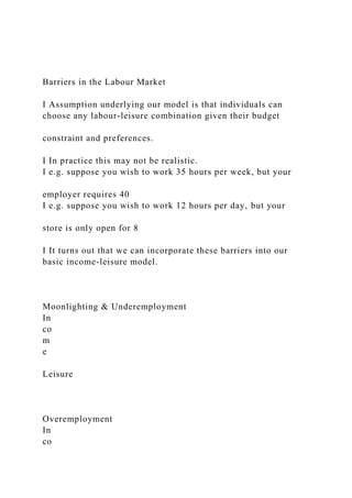 Barriers in the Labour Market
I Assumption underlying our model is that individuals can
choose any labour-leisure combination given their budget
constraint and preferences.
I In practice this may not be realistic.
I e.g. suppose you wish to work 35 hours per week, but your
employer requires 40
I e.g. suppose you wish to work 12 hours per day, but your
store is only open for 8
I It turns out that we can incorporate these barriers into our
basic income-leisure model.
Moonlighting & Underemployment
In
co
m
e
Leisure
Overemployment
In
co
 