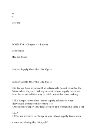 m
e
Leisure
ECON 370 - Chapter 4 - Labour
Economics
Maggie Jones
Labour Supply Over the Life Cycle
Labour Supply Over the Life Cycle
I So far we have assumed that individuals do not consider the
future when they are making current labour supply decisions
I can be an unrealistic way to think about decision making
I This chapter considers labour supply schedules when
individuals consider their entire life
I Are labour supply schedules of men and women the same over
time?
I What do we have to change in our labour supply framework
when considering the life cycle?
 