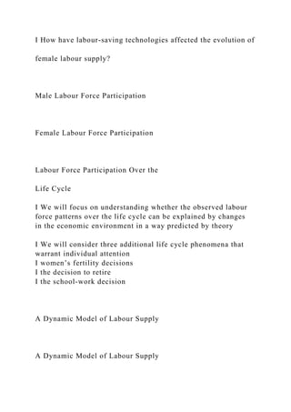 I How have labour-saving technologies affected the evolution of
female labour supply?
Male Labour Force Participation
Female Labour Force Participation
Labour Force Participation Over the
Life Cycle
I We will focus on understanding whether the observed labour
force patterns over the life cycle can be explained by changes
in the economic environment in a way predicted by theory
I We will consider three additional life cycle phenomena that
warrant individual attention
I women’s fertility decisions
I the decision to retire
I the school-work decision
A Dynamic Model of Labour Supply
A Dynamic Model of Labour Supply
 