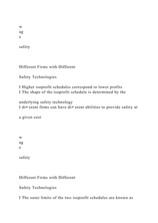 w
ag
e
safety
Different Firms with Different
Safety Technologies
I Higher isoprofit schedules correspond to lower profits
I The shape of the isoprofit schedule is determined by the
underlying safety technology
I di↵ erent firms can have di↵ erent abilities to provide safety at
a given cost
w
ag
e
safety
Different Firms with Different
Safety Technologies
I The outer limits of the two isoprofit schedules are known as
 