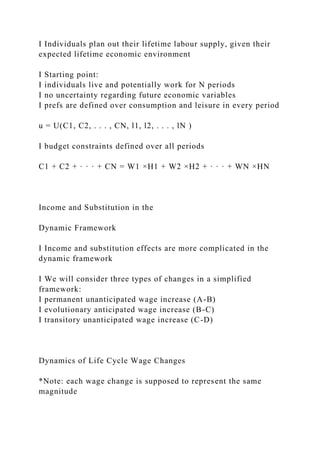 I Individuals plan out their lifetime labour supply, given their
expected lifetime economic environment
I Starting point:
I individuals live and potentially work for N periods
I no uncertainty regarding future economic variables
I prefs are defined over consumption and leisure in every period
u = U(C1, C2, . . . , CN, l1, l2, . . . , lN )
I budget constraints defined over all periods
C1 + C2 + · · · + CN = W1 ×H1 + W2 ×H2 + · · · + WN ×HN
Income and Substitution in the
Dynamic Framework
I Income and substitution effects are more complicated in the
dynamic framework
I We will consider three types of changes in a simplified
framework:
I permanent unanticipated wage increase (A-B)
I evolutionary anticipated wage increase (B-C)
I transitory unanticipated wage increase (C-D)
Dynamics of Life Cycle Wage Changes
*Note: each wage change is supposed to represent the same
magnitude
 
