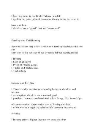 I Starting point is the Becker/Mincer model:
I applies the principles of consumer theory to the decision to
have children
I children are a “good” that are “consumed”
Fertility and Childbearing
Several factors may affect a woman’s fertility decisions that we
can
consider in the context of our dynamic labour supply model
I Income
I Cost of children
I Price of related goods
I Tastes and preferences
I Technology
Income and Fertility
I Theoretically positive relationship between children and
income
I assumption: children are a normal good
I problem: income correlated with other things, like knowledge
of contraception, opportunity cost of having children
I often we see a negative relationship between income and
fertility
I Income effect: higher income =⇒ more children
 