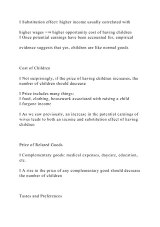 I Substitution effect: higher income usually correlated with
higher wages =⇒ higher opportunity cost of having children
I Once potential earnings have been accounted for, empirical
evidence suggests that yes, children are like normal goods
Cost of Children
I Not surprisingly, if the price of having children increases, the
number of children should decrease
I Price includes many things:
I food, clothing, housework associated with raising a child
I forgone income
I As we saw previously, an increase in the potential earnings of
wives leads to both an income and substitution effect of having
children
Price of Related Goods
I Complementary goods: medical expenses, daycare, education,
etc.
I A rise in the price of any complementary good should decrease
the number of children
Tastes and Preferences
 