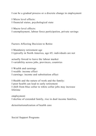 I can be a gradual process or a discrete change in employment
I Micro level effects:
I financial status, psychological state
I Macro level effects:
I unemployment, labour force participation, private savings
Factors Affecting Decision to Retire
I Mandatory retirement age
I typically in North America, age 65; individuals are not
actually forced to leave the labour market
I variability across jobs, provinces, countries
I Wealth and earnings
I wealth: income effect
I earnings: income and substitution effect
I Health and the nature of work and the family:
I poor health can lead to early retirement
I shift from blue collar to white collar jobs may increase
lifetime
employment
I decline of extended family, rise in dual income families,
deinstitutionalization of health care
Social Support Programs
 