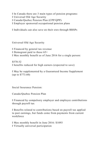 I In Canada there are 3 main types of pension programs:
I Universal Old Age Security
I Canada/Quebec Pension Plan (CPP/QPP)
I Employer sponsored occupational pension plans
I Individuals can also save on their own through RRSPs
Universal Old Age Security
I Financed by general tax revenue
I Demogrant paid to those 65+
I Max monthly benefit as of June 2016 for a single person:
$570.52
I benefits reduced for high earners (expected to save)
I May be supplemented by a Guaranteed Income Supplement
(up to $773.60)
Social Insurance Pension:
Canada/Quebec Pension Plan
I Financed by compulsory employer and employee contributions
through payroll tax
I Benefits related to contributions based on payroll tax applied
to past earnings, but funds come from payments from current
workforce
I Max monthly benefit in June 2016: $1093
I Virtually universal participation
 