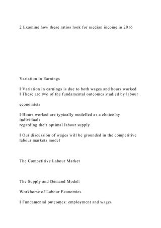 2 Examine how these ratios look for median income in 2016
Variation in Earnings
I Variation in earnings is due to both wages and hours worked
I These are two of the fundamental outcomes studied by labour
economists
I Hours worked are typically modelled as a choice by
individuals
regarding their optimal labour supply
I Our discussion of wages will be grounded in the competitive
labour markets model
The Competitive Labour Market
The Supply and Demand Model:
Workhorse of Labour Economics
I Fundamental outcomes: employment and wages
 