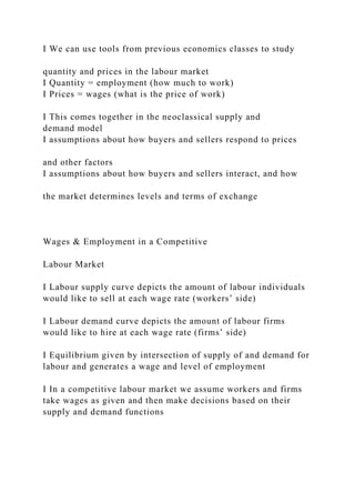I We can use tools from previous economics classes to study
quantity and prices in the labour market
I Quantity = employment (how much to work)
I Prices = wages (what is the price of work)
I This comes together in the neoclassical supply and
demand model
I assumptions about how buyers and sellers respond to prices
and other factors
I assumptions about how buyers and sellers interact, and how
the market determines levels and terms of exchange
Wages & Employment in a Competitive
Labour Market
I Labour supply curve depicts the amount of labour individuals
would like to sell at each wage rate (workers’ side)
I Labour demand curve depicts the amount of labour firms
would like to hire at each wage rate (firms’ side)
I Equilibrium given by intersection of supply of and demand for
labour and generates a wage and level of employment
I In a competitive labour market we assume workers and firms
take wages as given and then make decisions based on their
supply and demand functions
 