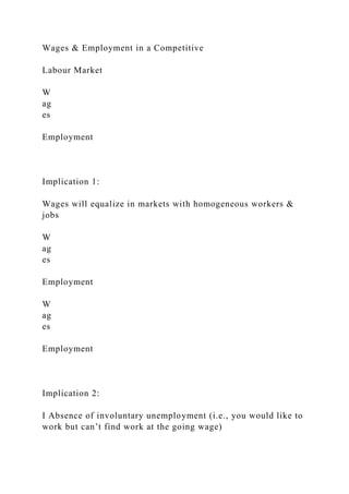 Wages & Employment in a Competitive
Labour Market
W
ag
es
Employment
Implication 1:
Wages will equalize in markets with homogeneous workers &
jobs
W
ag
es
Employment
W
ag
es
Employment
Implication 2:
I Absence of involuntary unemployment (i.e., you would like to
work but can’t find work at the going wage)
 