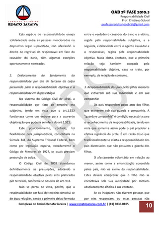OAB 2ª FASE 2010.3
Responsabilidade Civil
Prof. Cristiano Sobral
professorcristianosobral@gmail.com
Complexo de Ensino Renato Saraiva | www.renatosaraiva.com.br | (81) 3035.0105
10
Esta espécie de responsabilidade enseja
solidariedade entre as pessoas mencionadas no
dispositivo legal supracitado, não afastando o
direito de regresso do responsável em face do
causador do dano, com algumas exceções
oportunamente nomeadas.
2. Deslocamento do fundamento da
responsabilidade por ato de terceiro da culpa
presumida para a responsabilidade objetiva e a
responsabilidade em duplo estágio
No sistema do Código Civil de 1916, a
responsabilidade por fato de terceiro era
subjetiva, tendo em vista que o art.1.523
funcionava como um entrave para a aparente
objetivação que poderia se inferir do art.1.521.
Este posicionamento, contudo, foi
flexibilizado pela jurisprudência, consolidada na
Súmula 341, do Supremo Tribunal Federal, bem
como por legislação esparsa, notadamente o
Código de Menores de 1927, os quais previam
presunção de culpa.
O Código Civil de 2002 abandonou
definitivamente as presunções, adotando a
responsabilidade objetiva pelos atos praticados
por terceiros, conforme se observa do art. 933.
Não se perca de vista, porém, que a
responsabilidade por fato de terceiro constitui-se
de duas relações, sendo a primeira delas formada
entre o verdadeiro causador do dano e a vítima,
regida pela responsabilidade subjetiva, e a
segunda, estabelecida entre o agente causador e
o responsável, regida pela responsabilidade
objetiva. Nada obsta, contudo, que a primeira
relação seja também ocupada pela
responsabilidade objetiva, caso se trate, por
exemplo, de relação de consumo.
3. Responsabilidade dos pais pelos filhos menores
que estiverem sob sua autoridade e em sua
companhia
Os pais respondem pelos atos dos filhos
que estiverem sob sua guarda e companhia. A
“guarda e companhia” é condição necessária para
o reconhecimento da responsabilidade, tendo em
vista que somente assim pode o pai propiciar a
efetiva vigilância da prole. É em razão disso que
tradicionalmente se afasta a responsabilidade dos
pais divorciados que não possuem a guarda dos
filhos.
O afastamento voluntário em relação ao
menor, assim como a emancipação concedida
pelos pais, não os exime da responsabilidade.
Estes devem comprovar que o filho não se
encontrava sob sua autoridade por motivos
absolutamente alheios à sua vontade.
Se os incapazes não tiverem pessoas que
por eles respondam, ou estas pessoas não
 