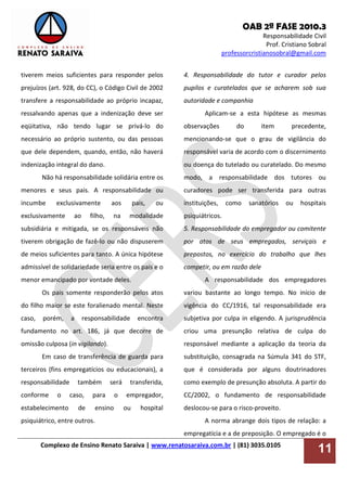 OAB 2ª FASE 2010.3
Responsabilidade Civil
Prof. Cristiano Sobral
professorcristianosobral@gmail.com
Complexo de Ensino Renato Saraiva | www.renatosaraiva.com.br | (81) 3035.0105
11
tiverem meios suficientes para responder pelos
prejuízos (art. 928, do CC), o Código Civil de 2002
transfere a responsabilidade ao próprio incapaz,
ressalvando apenas que a indenização deve ser
eqüitativa, não tendo lugar se privá-lo do
necessário ao próprio sustento, ou das pessoas
que dele dependem, quando, então, não haverá
indenização integral do dano.
Não há responsabilidade solidária entre os
menores e seus pais. A responsabilidade ou
incumbe exclusivamente aos pais, ou
exclusivamente ao filho, na modalidade
subsidiária e mitigada, se os responsáveis não
tiverem obrigação de fazê-lo ou não dispuserem
de meios suficientes para tanto. A única hipótese
admissível de solidariedade seria entre os pais e o
menor emancipado por vontade deles.
Os pais somente responderão pelos atos
do filho maior se este foralienado mental. Neste
caso, porém, a responsabilidade encontra
fundamento no art. 186, já que decorre de
omissão culposa (in vigilando).
Em caso de transferência de guarda para
terceiros (fins empregatícios ou educacionais), a
responsabilidade também será transferida,
conforme o caso, para o empregador,
estabelecimento de ensino ou hospital
psiquiátrico, entre outros.
4. Responsabilidade do tutor e curador pelos
pupilos e curatelados que se acharem sob sua
autoridade e companhia
Aplicam-se a esta hipótese as mesmas
observações do item precedente,
mencionando-se que o grau de vigilância do
responsável varia de acordo com o discernimento
ou doença do tutelado ou curatelado. Do mesmo
modo, a responsabilidade dos tutores ou
curadores pode ser transferida para outras
instituições, como sanatórios ou hospitais
psiquiátricos.
5. Responsabilidade do empregador ou comitente
por atos de seus empregados, serviçais e
prepostos, no exercício do trabalho que lhes
competir, ou em razão dele
A responsabilidade dos empregadores
variou bastante ao longo tempo. No início de
vigência do CC/1916, tal responsabilidade era
subjetiva por culpa in eligendo. A jurisprudência
criou uma presunção relativa de culpa do
responsável mediante a aplicação da teoria da
substituição, consagrada na Súmula 341 do STF,
que é considerada por alguns doutrinadores
como exemplo de presunção absoluta. A partir do
CC/2002, o fundamento de responsabilidade
deslocou-se para o risco-proveito.
A norma abrange dois tipos de relação: a
empregatícia e a de preposição. O empregado é o
 