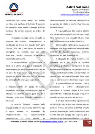 OAB 2ª FASE 2010.3
Responsabilidade Civil
Prof. Cristiano Sobral
professorcristianosobral@gmail.com
Complexo de Ensino Renato Saraiva | www.renatosaraiva.com.br | (81) 3035.0105
12
trabalhador que presta serviço nos moldes
previstos pela legislação trabalhista. O conceito
de preposto é mais amplo e abrange qualquer
prestação de serviço segundo as ordens de
outrem.
A redação do artigo sofreu alteração na
mudança dos códigos, promovendo-se a
substituição do termo “por ocasião dele” para
“ou em razão dele”; com intuito de ampliar a
abrangência do instituto, para que este
alcançasse também situações indiretamente
relacionadas ao trabalho.
A responsabilidade do empregador é
ilidida se a vítima sabia que o empregado ou
preposto agiu com abuso ou desvio de função, ou
no caso de força maior, caso fortuito e na
hipótese do ato ter ocorrrrido fora do exercício
das atribuições do empregado ou preposto.
6. Responsabilidade dos donos de hotéis,
hospedarias, casas ou e estabelecimentos onde se
albergue por dinheiro, mesmo para fins de e
educação, pelos seus hóspedes, moradores e
educandos
A empresa hoteleira responde pelo
prejuízo gerado por hóspede, seja a terceiro, seja
a outro hóspede ou empregado do
estabelecicimento. Sua responsabilidade
fundamenta-se no risco peculiar ao
desennvolvimento da atividade, restringindo-se
ao período de estadia e aos lirrmites físicos do
estabelecimento.
A responsabilidade dos hotéis é objetiva
não somente em relação ao disposto pelo Código
Civil, mas também pela aplicação ddo art. 14 do
CDC, fundamentando-se no fato do serviço.
Com relação à vigilância das bagagens dos
hóspedes, este dever decorre da configuração do
contrato de depósito necessário, conforme
disposto no art. 649, do Código Civil.
A obrigação da empresa hoteleira é de
resultado, isto é, para a que se considere
adimplida, a prestação de serviço deve ter sido
completamente alcançada, motivo pelo qual sua
responsabilidade somentnte pode ser ilidida em
caso de culpa exclusiva do hóspede, força maior
orou se o dano decorreu de vício da própria coisa.
A responsabilidade de hospitais, clínicas
psiquiátricas e outros estabelecimentos
semelhantes é bastante similar à dos hotéis,
respondendo a instituição de saúde pelos danos
causados por seus pacientes a a terceiros.
O art. 932 não menciona especificamente
as instituições de e ensino, mas confere abertura
para sua inclusão ao utilizar os termos “mesmo
para fins de educação”. Aplica-se às escolas tudo
quanto dito com relação aos hospitais, com a
ressalva de que sua responsabilidade restringe-se
 