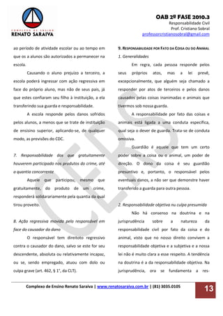 OAB 2ª FASE 2010.3
Responsabilidade Civil
Prof. Cristiano Sobral
professorcristianosobral@gmail.com
Complexo de Ensino Renato Saraiva | www.renatosaraiva.com.br | (81) 3035.0105
13
ao período de atividade escolar ou ao tempo em
que os a alunos são autorizados a permanecer na
escola.
Causando o aluno prejuízo a terceiro, a
escola poderá ingressar com ação regressiva em
face do próprio aluno, mas não de seus pais, já
que estes confiaram seu filho à instituição, a ela
transferindo sua guarda e responsabilidade.
A escola responde pelos danos sofridos
pelos alunos, a menos que se trate de instituição
de ensisino superior, aplicando-se, de qualquer
modo, as previsões do CDC.
7. Responsabilidade dos que gratuitamente
houverem participado nos produtos do crime, até
a quantia concorrente
Aquele que participou, mesmo que
gratuitamente, do produto de um crime,
responderá solidarariamente pela quantia da qual
tirou proveito.
8. Ação regressiva movida pelo responsável em
face do causador do dano
O responsável tem direitoto regressivo
contra o causador do dano, salvo se este for seu
descendente, absoluta ou relativamente incapaz,
ou se, sendo empregado, atuou com dolo ou
culpa grave (art. 462, § 1°, da CLT).
9. RESPONSABILIDADE POR FATO DA COISA OU DO ANIMAL
1. Generalidades
Em regra, cada pessoa responde pelos
seus próprios atos, mas a lei prevê,
excepcionalmente, que alguém seja chamado a
responder por atos de terceiros e pelos danos
causados pelas coisas inanimadas e animais que
tivermos sob nossa guarda.
A responsabilidade por fato das coisas e
animais está ligada a uma conduta específica,
qual seja o dever de guarda. Trata-se de conduta
omissiva.
Guardião é aquele que tem um certo
poder sobre a coisa ou o animal, um poder de
direção. O dono da coisa é seu guardião
presuntivo e, portanto, o responsável pelos
eventuais danos, a não ser que demonstre haver
transferido a guarda para outra pessoa.
2. Responsabilidade objetiva nu culpa presumida
Não há consenso na doutrina e na
jurisprudência sobre a natureza da
responsabilidade civil por fato da coisa e do
animal, visto que no nosso direito convivem a
responsabilidade objetiva e a subjetiva e a nossa
lei não é muito clara a esse respeito. A tendência
na doutrina é a da responsabilidade objetiva. Na
jurisprudência, ora se fundamenta a res-
 