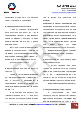 OAB 2ª FASE 2010.3
Responsabilidade Civil
Prof. Cristiano Sobral
professorcristianosobral@gmail.com
Complexo de Ensino Renato Saraiva | www.renatosaraiva.com.br | (81) 3035.0105
14
ponsabilidade na culpa, ora no risco, de acordo
com as circunstâncias do caso concreto.
3. Responsabilidade por fato do animal
O dono, ou o detentor, responde pelos
danos provocados pelo animal (art. 936). A
responsabilidade é atribuída ao dono do animal,
sempre. O detentor é equiparado ao dono,
naquelas hipóteses em que não é possível
determinar o dono.
Não se pode falarem responsabilidade do
detentor, se o dono do animal é conhecido. Por
fim, não há falar em responsabilidade solidária
entre o dono e o detentor, pois a partícula “ou”
indica que um ou outro deve indenizar a vítima.
A responsabilidade é objetiva.
4. Responsabilidade pela ruína de edifício ou
construção
Em caso de ruína de prédio ou construção,
não cabe indagar sobre quem é o responsável: o
dono, o construtor, o empreiteiro etc. A
responsabilidade é do dono, o qual, se for o caso,
tem ação de regresso contra essas outras pessoas
(CC, art. 937).
A lei prescreve dois requisitos para
caracterizara hipótese do art. 937: que ocorra
ruína do prédio ou construção; que tal se deva à
falta de reparos cuja necessidade fosse
manifesta.
A redação do art. 937 dá a entender que o dono
do prédio ou da construção pode se eximir da
responsabilidade se demonstrar que não teve
culpa no evento, mas é de impossível verificação
no plano fático, pois sua responsabilidade não se
limita a seguiras normas e padrões técnicos de
construção; se o prédio veio abaixo, é porque
essas normas técnicas não foram
adequadamente seguidas ou foram insuficientes.
A responsabilidade é objetiva, cabendo à
vitima provar somente o dano e o nexo causal.
5. Responsabilidade por coisas caídas do prédio
ou lançadas fora do lugar
O morador responde pelos danos
causados em virtude de coisas que caírem do
prédio ou que forem lançadas em lugar impróprio
(CC, art. 938). A responsabilidade não é do
proprietário, mas sim do habitante, que pode ser
o dono, e também o inquilino, o comodatário etc.
A hipótese é de responsabilidade objetiva.
6. Responsabilidade relacionada a veículos
A responsabilidade por danos
relacionados a veículos mereceria um tratamento
legal específico. No entanto, é tratada pela regra
geral da responsabilidade por culpa, já que a
 