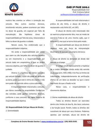OAB 2ª FASE 2010.3
Responsabilidade Civil
Prof. Cristiano Sobral
professorcristianosobral@gmail.com
Complexo de Ensino Renato Saraiva | www.renatosaraiva.com.br | (81) 3035.0105
15
maioria dos eventos se refere à condução dos
veículos. Mas outros eventos danosos,
envolvendo veículos, podem acontecer por falha
no dever de guarda, em especial por falta de
manutenção. São hipóteses claras de
responsabilidade por fato da coisa, relacionadas à
falha no dever de guarda e cuidado.
Nesses casos, fica evidenciado que a
responsabilidade é objetiva.
Há ainda a responsabilidade por coisas
que caem ou são lançadas dos veículos parados
ou em movimento e a responsabilidade por
veículo dado em empréstimo, a que se atribui
natureza objetiva, por falha no dever de guarda e
cuidado.
Diversa é a hipótese dos danos causados
por veículo furtado, a qual não pode ser atribuída
ao dono, posto que este é vítima do evento e não
tem poder de controle sobre a coisa subtraída.
A responsabilidade relacionada a veículos,
por danos causados às propriedades fronteiriças
das estradas, pode ganhar contornos diversos,
conforme o caso concreto. De regra, trata-se de
responsabilidade objetiva.
10. Responsabilidade Civil por Abuso de Direito
1. Generalidades
A responsabilidade civil está relacionada à
prática de ato ilícito, o abuso de direito é
equiparado a ato ilícito (CC, art.187).
O abuso de direito está relacionado não
ao exercício propriamente dito, mas ao modo de
exercê-lo.Trata-se de uma mesma ação, que é
lícita em si, mas que se torna ilícita pelo modo.
A responsabilidade por abuso de direito é
objetiva, mais por força de interpretação
doutrinária do que por sua própria estrutura.
2. Abuso de direito na demanda de dívida não
vencida ou já paga
O Código prevê expressamente a hipótese
de o credor demandar dívida ainda não vencida
ou já paga (arts. 939 e 940). A lei fixa os limites da
indenização, independentemente de verificação
efetiva de um dano ao devedor ou que o dano
seja maior do que o fixado na lei.
Nesse caso, a responsabilidade é
claramente objetiva.
3. Outras modalidades de abuso de direito
Todos os direitos devem ser exercidos
dentro dos limites da boa-fé, dos bons costumes
e da função social. Porém, todos os direitos são
suscetíveis de abuso por seus titulares. Podemos
apontar, por exemplo, abuso do direito de
 