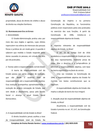 OAB 2ª FASE 2010.3
Responsabilidade Civil
Prof. Cristiano Sobral
professorcristianosobral@gmail.com
Complexo de Ensino Renato Saraiva | www.renatosaraiva.com.br | (81) 3035.0105
16
propriedade, abuso do direito de crédito e abuso
de direito nas relações familiares.
11. RESPONSABILIDADE CIVIL DO ESTADO
1. Generalidades
O Estado-Administração pratica atos por
meio dos seus órgãos e agentes, cujos efeitos
repercutem nas esferas de interesses das pessoas
físicas e jurídicas de um modo geral. A questão é
saberem que medida o Estado responde pelos
danos causados às pessoas, em virtude dos atos
por ele praticados.
2. Teorias sobre a responsabilidade civil do Estado
A teoria da responsabilidade civil do
Estado passou por vários estágios de evolução,
que vão desde a ausência total de
responsabilidade até a responsabilidade objetiva.
Essa evolução acompanhou aproximadamente a
evolução da própria concepção de Estado, que
vem desde o absolutismo, passa pelo Estado
Social e alcança o atual Estado Social
Democrático.
3. A responsabilidade civil do Estado no Brasil
O direito brasileiro jamais acolheu a tese
da irresponsabilidade total do Estado. Na
Constituição do Império e na primeira
Constituição da República, os funcionários
públicos eram responsáveis pelos atos praticados
no exercício das suas funções. A partir da
Constituição de 1946, instalou-se a
responsabilidade objetiva do Estado.
4. Aspectos relevantes da responsabilidade
objetiva do Estado, no Brasil
O art. 15 do Código Civil de 1916
estabelecia a responsabilidade do Estado por atos
dos seus representantes, mediante prova da
culpa. Mas a doutrina e a jurisprudência já
admitiam a responsabilidade objetiva, com base
na teoria organicista e na faute du service.
Uma vez instalada na Constituição de
1946, a responsabilidade objetiva do Estado foi
mantida nos textos constitucionais que se
seguiram.
A responsabilidade objetiva do Estado não
implica a adoção da teoria do risco integral.
5. Situação atual da responsabilidade objetiva do
Estado, no Brasil
Atualmente, a responsabilidade civil do
Estado é prevista no art. 37, § 6°, da Constituição
Federal.
 