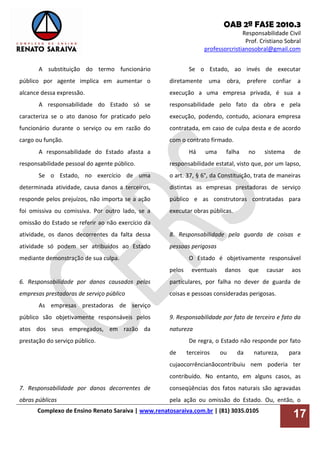 OAB 2ª FASE 2010.3
Responsabilidade Civil
Prof. Cristiano Sobral
professorcristianosobral@gmail.com
Complexo de Ensino Renato Saraiva | www.renatosaraiva.com.br | (81) 3035.0105
17
A substituição do termo funcionário
público por agente implica em aumentar o
alcance dessa expressão.
A responsabilidade do Estado só se
caracteriza se o ato danoso for praticado pelo
funcionário durante o serviço ou em razão do
cargo ou função.
A responsabilidade do Estado afasta a
responsabilidade pessoal do agente público.
Se o Estado, no exercício de uma
determinada atividade, causa danos a terceiros,
responde pelos prejuízos, não importa se a ação
foi omissiva ou comissiva. Por outro lado, se a
omissão do Estado se referir ao não exercício da
atividade, os danos decorrentes da falta dessa
atividade só podem ser atribuídos ao Estado
mediante demonstração de sua culpa.
6. Responsabilidade por danos causados pelas
empresas prestadoras de serviço público
As empresas prestadoras de serviço
público são objetivamente responsáveis pelos
atos dos seus empregados, em razão da
prestação do serviço público.
7. Responsabilidade por danos decorrentes de
obras públicas
Se o Estado, ao invés de executar
diretamente uma obra, prefere confiar a
execução a uma empresa privada, é sua a
responsabilidade pelo fato da obra e pela
execução, podendo, contudo, acionara empresa
contratada, em caso de culpa desta e de acordo
com o contrato firmado.
Há uma falha no sistema de
responsabilidade estatal, visto que, por um lapso,
o art. 37, § 6°, da Constituição, trata de maneiras
distintas as empresas prestadoras de serviço
público e as construtoras contratadas para
executar obras públicas.
8. Responsabilidade pela guarda de coisas e
pessoas perigosas
O Estado é objetivamente responsável
pelos eventuais danos que causar aos
particulares, por falha no dever de guarda de
coisas e pessoas consideradas perigosas.
9. Responsabilidade por fato de terceiro e fato da
natureza
De regra, o Estado não responde por fato
de terceiros ou da natureza, para
cujaocorrêncianãocontribuiu nem poderia ter
contribuído. No entanto, em alguns casos, as
conseqüências dos fatos naturais são agravadas
pela ação ou omissão do Estado. Ou, então, o
 