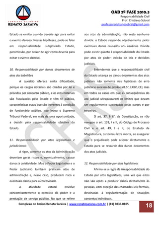 OAB 2ª FASE 2010.3
Responsabilidade Civil
Prof. Cristiano Sobral
professorcristianosobral@gmail.com
Complexo de Ensino Renato Saraiva | www.renatosaraiva.com.br | (81) 3035.0105
18
Estado se omitiu quando deveria agir para evitar
o evento danoso. Nessas hipóteses, pode-se falar
em responsabilidade subjetivado Estado,
poromissão, por deixar de agir como deveria para
evitar o evento danoso.
10. Responsabilidade por danos decorrentes de
atos dos tabeliães
A questão oferece certa dificuldade,
porque os cargos notariais são criados por lei e
providos por concurso público, e os atos notariais
são fiscalizados pelo Estado e têm fé pública,
características essas que são inerentes à condição
de funcionário público. Isso levou o Supremo
Tribunal Federal, em mais de uma oportunidade,
a decidir pela responsabilidade objetiva do
Estado.
11. Responsabilidade por atos legislativos e
jurisdicionais
A rigor, somente os atos da Administração
deveriam gerar riscos e, eventualmente, causar
danos à coletividade. Mas o Poder Legislativo e o
Poder Judiciário também praticam atos de
administração e, nesse caso, produzem risco e
eventuais danos para a coletividade.
A atividade estatal envolve
concomitantemente o exercício do poder e a
prestação de serviço público. No que se refere
aos atos de administração, não resta nenhuma
dúvida: o Estado responde objetivamente pelos
eventuais danos causados aos usuários. Dúvida
pode existir quanto à responsabilidade do Estado
por atos de poder: edição de leis e decisões
judiciais.
Entendemos que a responsabilidade civil
do Estado alcança os danos decorrentes dos atos
judiciais não somente nas hipóteses de erro
judicial e excesso de prisão (art.5°, LXXV, CF), mas
em todos os casos em que as conseqüências do
ato judicial ultrapassarem os limites que devam
ser regularmente suportados pelas partes e por
terceiros.
O art. 37, § 6°, da Constituição, se não
revogou o art. 133, I e II, do Código de Processo
Civil e o art. 49, I e II, do Estatuto da
Magistratura, os tornou letra morta, ao assegurar
que o prejudicado pode acionar diretamente o
Estado para se ressarcir dos danos decorrentes
dos atos judiciais.
12. Responsabilidade por atos legislativos
Afirma-se a regra da irresponsabilidade do
Estado por atos legislativos, uma vez que estes
não são aptos a produzir danos diretamente às
pessoas, com exceção das chamadas leis formais,
destinadas à regulamentação de situações
concretas individuais.
 