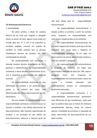 OAB 2ª FASE 2010.3
Responsabilidade Civil
Prof. Cristiano Sobral
professorcristianosobral@gmail.com
Complexo de Ensino Renato Saraiva | www.renatosaraiva.com.br | (81) 3035.0105
19
13. RESPONSABILIDADE CONTRATUAL
1. Generalidades
No plano jurídico, o dever de conduta
decorre da lei, visto que ninguém é obrigado
afazer ou deixar de fazer alguma coisa senão em
virtude dela (art. 5°, II, CF). A lei especifica as
condutas exigidas, enuncia um padrão de
conduta ou então autoriza que as pessoas
estabeleçam deveres de conduta, por livre
manifestação de vontade.
Na responsabilidade civil contratual, o
deverde conduta decorre diretamente da lei, é
genérico e indeterminado; na responsabilidade
contratual, o dever decorre indiretamente da lei,
mas é específico e determinado por força do
contrato.
Na responsabilidade contratual, há uma
delimitação da conduta a ser praticada pelas
partes e, na maioria dos casos, uma
determinação dos efeitos decorrentes da sua não
observância.
Há uma relação de subsidiariedade entre
responsabilidade contratual e extracontratual, no
tocante à conduta e aos efeitos decorrentes do
descumprimento. Não havendo especificação da
conduta a ser prestada ou dos efeitos do
descumprimento, aplica-se a cláusula geral de
não lesar ditada pela lei - responsabilidade
extracontratual.
Na responsabilidade extracontratual, a
relação jurídica se constitui a partir da conduta
lesiva, enquanto na responsabilidade civil
contratual a relação jurídica é pré-existente.
Na responsabilidade extracontratual, há
um dever negativo de conduta, qual seja o de não
prejudicar nem causar dano a ninguém; na
responsabilidade contratual, há em regra um
dever positivo de prestar determinada conduta e,
com isso, adimplir a obrigação.
Na responsabilidade civil extracontratual,
a obrigação de indenizar, em regra, está
relacionada à extensão do dano (art. 944, caput e
parágrafo único, CC), enquanto na
responsabilidade civil contratual existe o dever de
prestar a conduta pactuada, cujo
inadimplemento produz as conseqüências
igualmente pactuadas.
A responsabilidade contratual e a
responsabilidade extracontratual apresentam
mais diferenças do que semelhanças, razão pela
qual se poderia dizer que se tratam de institutos
completamente diversos, tendo em comum
apenas a finalidade de promover a reparação de
danos decorrentes do descumprimento de um
dever jurídico.
 