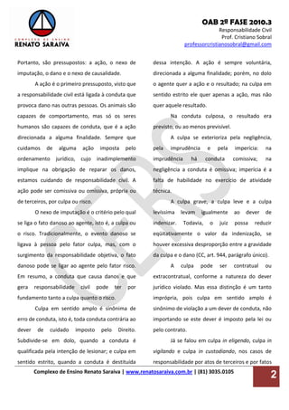 OAB 2ª FASE 2010.3
Responsabilidade Civil
Prof. Cristiano Sobral
professorcristianosobral@gmail.com
Complexo de Ensino Renato Saraiva | www.renatosaraiva.com.br | (81) 3035.0105
2
Portanto, são pressupostos: a ação, o nexo de
imputação, o dano e o nexo de causalidade.
A ação é o primeiro pressuposto, visto que
a responsabilidade civil está ligada à conduta que
provoca dano nas outras pessoas. Os animais são
capazes de comportamento, mas só os seres
humanos são capazes de conduta, que é a ação
direcionada a alguma finalidade. Sempre que
cuidamos de alguma ação imposta pelo
ordenamento jurídico, cujo inadimplemento
implique na obrigação de reparar os danos,
estamos cuidando de responsabilidade civil. A
ação pode ser comissiva ou omissiva, própria ou
de terceiros, por culpa ou risco.
O nexo de imputação é o critério pelo qual
se liga o fato danoso ao agente, isto é, a culpa ou
o risco. Tradicionalmente, o evento danoso se
ligava à pessoa pelo fator culpa, mas, com o
surgimento da responsabilidade objetiva, o fato
danoso pode se ligar ao agente pelo fator risco.
Em resumo, a conduta que causa danos e que
gera responsabilidade civil pode ter por
fundamento tanto a culpa quanto o risco.
Culpa em sentido amplo é sinônima de
erro de conduta, isto é, toda conduta contrária ao
dever de cuidado imposto pelo Direito.
Subdivide-se em dolo, quando a conduta é
qualificada pela intenção de lesionar; e culpa em
sentido estrito, quando a conduta é destituída
dessa intenção. A ação é sempre voluntária,
direcionada a alguma finalidade; porém, no dolo
o agente quer a ação e o resultado; na culpa em
sentido estrito ele quer apenas a ação, mas não
quer aquele resultado.
Na conduta culposa, o resultado era
previsto, ou ao menos previsível.
A culpa se exterioriza pela negligência,
pela imprudência e pela imperícia: na
imprudência há conduta comissiva; na
negligência a conduta é omissiva; imperícia é a
falta de habilidade no exercício de atividade
técnica.
A culpa grave, a culpa leve e a culpa
levíssima levam igualmente ao dever de
indenizar. Todavia, o juiz possa reduzir
eqüitativamente o valor da indenização, se
houver excessiva desproporção entre a gravidade
da culpa e o dano (CC, art. 944, parágrafo único).
A culpa pode ser contratual ou
extracontratual, conforme a natureza do dever
jurídico violado. Mas essa distinção é um tanto
imprópria, pois culpa em sentido amplo é
sinônimo de violação a um dever de conduta, não
importando se este dever é imposto pela lei ou
pelo contrato.
Já se falou em culpa in eligendo, culpa in
vigilando e culpa in custodiando, nos casos de
responsabilidade por atos de terceiros e por fatos
 