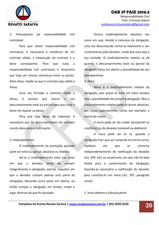 OAB 2ª FASE 2010.3
Responsabilidade Civil
Prof. Cristiano Sobral
professorcristianosobral@gmail.com
Complexo de Ensino Renato Saraiva | www.renatosaraiva.com.br | (81) 3035.0105
20
2. Pressupostos da responsabilidade civil
contratual
Para que exista responsabilidade civil
contratual, é necessária a existência de um
contrato válido, a inexecução do contrato e o
dano conseqüente. Para que surja a
responsabilidade civil contratual, é necessário
que haja um vínculo contratual entre as partes.
Além disso, impõe-se que o contrato seja válido e
eficaz.
Uma vez firmado o contrato válido e
eficaz, é preciso que ocorra o seu
descumprimento total ou parcial para que surja o
dever de reparar os danos.
Para que haja dever de indenizar, é
necessário que do descumprimento do contrato
resulte dano para a outra parte.
3. Inadimplemento
O inadimplemento da prestação ajustada
pode ser total ou parcial, absoluto ou relativo.
Dá-se o inadimplemento total nos casos
em que o devedor deixa de cumprir
integralmente a obrigação; parcial, naqueles em
que o devedor cumpre apenas uma parte da
obrigação, deixando outra parte em aberto, ou
então cumpre a obrigação em tempo, modo e
lugar diversos do que foi ajustado.
Ocorre inadimplemento absoluto nos
casos em que, devido à natureza da obrigação,
uma vez descumprida, torna-se impossível o seu
cumprimento pelo devedor, ainda que essa seja a
sua vontade. O inadimplemento relativo se dá
quando o descumprimento total ou parcial da
obrigação deixa em aberto a possibilidade de seu
adimplemento.
4. Mora
Mora é o inadimplemento relativo da
obrigação, pois quem se acha em mora sempre
tem a possibilidade de cumprira obrigação. Mas o
inadimplemento relativo pode se tornar absoluto,
por causa superveniente, como, por exemplo, a
morte do credor.
A mora pode ser do credor (accipiendi ou
creditoris) ou do devedor (solvendi ou debitoris).
A mora pode ser ex re, quando a
obrigação tiver que ser cumprida em termo certo,
hipótese em que se consuma
independentemente de notificação do devedor
(art. 397, CC); ou ex persona, em que não há data
fixada para o cumprimento da obrigação,
fazendo-se necessária a notificação do devedor
para constituí-lo em mora (art. 397, parágrafo
único).
5. Juros demora e cláusula penal
 