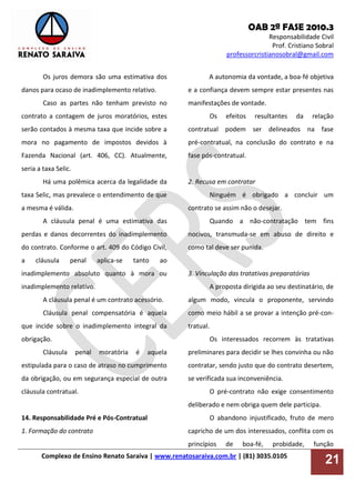 OAB 2ª FASE 2010.3
Responsabilidade Civil
Prof. Cristiano Sobral
professorcristianosobral@gmail.com
Complexo de Ensino Renato Saraiva | www.renatosaraiva.com.br | (81) 3035.0105
21
Os juros demora são uma estimativa dos
danos para ocaso de inadimplemento relativo.
Caso as partes não tenham previsto no
contrato a contagem de juros moratórios, estes
serão contados à mesma taxa que incide sobre a
mora no pagamento de impostos devidos à
Fazenda Nacional (art. 406, CC). Atualmente,
seria a taxa Selic.
Há uma polêmica acerca da legalidade da
taxa Selic, mas prevalece o entendimento de que
a mesma é válida.
A cláusula penal é uma estimativa das
perdas e danos decorrentes do inadimplemento
do contrato. Conforme o art. 409 do Código Civil,
a cláusula penal aplica-se tanto ao
inadimplemento absoluto quanto à mora ou
inadimplemento relativo.
A cláusula penal é um contrato acessório.
Cláusula penal compensatória é aquela
que incide sobre o inadimplemento integral da
obrigação.
Cláusula penal moratória é aquela
estipulada para o caso de atraso no cumprimento
da obrigação, ou em segurança especial de outra
cláusula contratual.
14. Responsabilidade Pré e Pós-Contratual
1. Formação do contrato
A autonomia da vontade, a boa-fé objetiva
e a confiança devem sempre estar presentes nas
manifestações de vontade.
Os efeitos resultantes da relação
contratual podem ser delineados na fase
pré-contratual, na conclusão do contrato e na
fase pós-contratual.
2. Recusa em contratar
Ninguém é obrigado a concluir um
contrato se assim não o desejar.
Quando a não-contratação tem fins
nocivos, transmuda-se em abuso de direito e
como tal deve ser punida.
3. Vinculação das tratativas preparatórias
A proposta dirigida ao seu destinatário, de
algum modo, vincula o proponente, servindo
como meio hábil a se provar a intenção pré-con-
tratual.
Os interessados recorrem às tratativas
preliminares para decidir se lhes convinha ou não
contratar, sendo justo que do contrato desertem,
se verificada sua inconveniência.
O pré-contrato não exige consentimento
deliberado e nem obriga quem dele participa.
O abandono injustificado, fruto de mero
capricho de um dos interessados, conflita com os
princípios de boa-fé, probidade, função
 