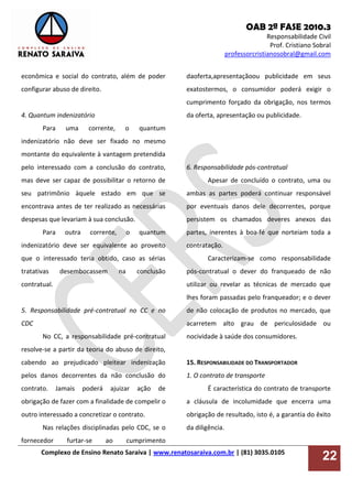 OAB 2ª FASE 2010.3
Responsabilidade Civil
Prof. Cristiano Sobral
professorcristianosobral@gmail.com
Complexo de Ensino Renato Saraiva | www.renatosaraiva.com.br | (81) 3035.0105
22
econômica e social do contrato, além de poder
configurar abuso de direito.
4. Quantum indenizatório
Para uma corrente, o quantum
indenizatório não deve ser fixado no mesmo
montante do equivalente à vantagem pretendida
pelo interessado com a conclusão do contrato,
mas deve ser capaz de possibilitar o retorno de
seu patrimônio àquele estado em que se
encontrava antes de ter realizado as necessárias
despesas que levariam à sua conclusão.
Para outra corrente, o quantum
indenizatório deve ser equivalente ao proveito
que o interessado teria obtido, caso as sérias
tratativas desembocassem na conclusão
contratual.
5. Responsabilidade pré-contratual no CC e no
CDC
No CC, a responsabilidade pré-contratual
resolve-se a partir da teoria do abuso de direito,
cabendo ao prejudicado pleitear indenização
pelos danos decorrentes da não conclusão do
contrato. Jamais poderá ajuizar ação de
obrigação de fazer com a finalidade de compelir o
outro interessado a concretizar o contrato.
Nas relações disciplinadas pelo CDC, se o
fornecedor furtar-se ao cumprimento
daoferta,apresentaçãoou publicidade em seus
exatostermos, o consumidor poderá exigir o
cumprimento forçado da obrigação, nos termos
da oferta, apresentação ou publicidade.
6. Responsabilidade pós-contratual
Apesar de concluído o contrato, uma ou
ambas as partes poderá continuar responsável
por eventuais danos dele decorrentes, porque
persistem os chamados deveres anexos das
partes, inerentes à boa-fé que norteiam toda a
contratação.
Caracterizam-se como responsabilidade
pós-contratual o dever do franqueado de não
utilizar ou revelar as técnicas de mercado que
lhes foram passadas pelo franqueador; e o dever
de não colocação de produtos no mercado, que
acarretem alto grau de periculosidade ou
nocividade à saúde dos consumidores.
15. RESPONSABILIDADE DO TRANSPORTADOR
1. O contrato de transporte
É característica do contrato de transporte
a cláusula de incolumidade que encerra uma
obrigação de resultado, isto é, a garantia do êxito
da diligência.
 