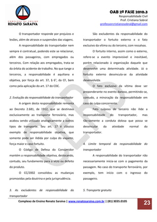 OAB 2ª FASE 2010.3
Responsabilidade Civil
Prof. Cristiano Sobral
professorcristianosobral@gmail.com
Complexo de Ensino Renato Saraiva | www.renatosaraiva.com.br | (81) 3035.0105
23
O transportador responde por prejuízos e
lesões, além de atrasos e suspensões das viagens.
A responsabilidade do transportador nem
sempre é contratual, podendo este se relacionar,
além dos passageiros, com empregados ou
terceiros. Com relação aos empregados, trata-se
da órbita do acidente de trabalho. No que tange a
terceiros, a responsabilidade é aquiliana e
objetiva, por força do art. 37, § 6°, da CF, bem
como pela aplicação do art. 17 do CDC.
2. Evolução da responsabilidade do transportador
A origem desta responsabilidade remonta
ao Decreto 2.681, de 1912, que se destinava
exclusivamente ao transporte ferroviário, mas
acabou sendo utilizado analogicamente a outros
tipos de transporte. Seu art. 17 é clássico
exemplo de responsabilidade objetiva, que
somente pode ser ilidida por culpa do viajante,
força maior e caso fortuito.
O Código de Defesa do Consumidor
mantém a responsabilidade objetiva, deslocando,
contudo, seu fundamento para o vício ou defeito
do produto.
O CC/2002 consolidou as mudanças
promovidas pela doutrina e pela jurisprudência.
3. As excludentes de responsabilidade do
transportador
São excludentes da responsabilidade do
transportador o fortuito externo e o fato
exclusivo da vítima ou do terceiro, com ressalvas.
O fortuito interno, assim como o externo,
refere-se a evento imprevisível e inevitável,
porém relacionado à organização daquele que
desenvolve uma determinada atividade. Já o
fortuito externo desvincula-se da atividade
desenvolvida.
O fato exclusivo da vítima deve ser
preponderante no evento danoso, permitindo-se,
contudo, a minoração da responsabilidade em
caso de culpa concorrente.
Fato culposo de terceiro não ilide a
responsabilidade do transportador, mas
tão-somente a conduta dolosa que possa se
desvincular da atividade normal do
transportador.
4. Limite temporal da responsabilidade do
transportador
A responsabilidade do transportador não
necessariamente inicia-se com o pagamento da
passagem. No caso do transporte ferroviário, por
exemplo, tem início com o ingresso do
passageiro.
5. Transporte gratuito
 