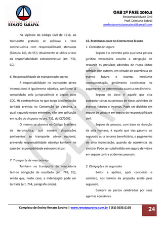 OAB 2ª FASE 2010.3
Responsabilidade Civil
Prof. Cristiano Sobral
professorcristianosobral@gmail.com
Complexo de Ensino Renato Saraiva | www.renatosaraiva.com.br | (81) 3035.0105
24
Na vigência do Código Civil de 1916, ao
transporte gratuito se aplicava a tese
contratualista com responsabilidade atenuada
(Súmula 145, do STJ). Atualmente se utiliza a tese
da responsabilidade extracontratual (art. 736,
CC).
6. Responsabilidade do transportador aéreo
A responsabilidade no transporte aéreo
internacional é igualmente objetiva, conforme já
consolidado pela jurisprudência e depois pelo
CDC. Há controvérsias no que tange à indenização
tarifada prevista na Convenção de Varsóvia, a
qual, segundo nosso entender, não tem aplicação
em razão do disposto no art. 732, do CC/2002.
O mesmo se observa no Código Brasileiro
de Aeronáutica, que contém disposições
pertinentes ao transporte aéreo nacional,
prevendo responsabilidade objetiva também no
caso de responsabilidade extracontratual.
7. Transporte de mercadorias
Também no transporte de mercadoria
tem-se obrigação de resultado (art. 749, CC),
sendo que, neste caso, a indenização pode ser
tarifada (art. 734, parágrafo único).
16. RESPONSABILIDADE NO CONTRATO DE SEGURO
1. Contrato de seguro
Seguro é o contrato pelo qual uma pessoa
jurídica empresária assume a obrigação de
ressarcir os prejuízos advindos de riscos lícitos
sofridos por outrem, em virtude de ocorrência de
evento futuro e incerto, mediante
contraprestação, geralmente consistente no
pagamento de determinada quantia em dinheiro.
Seguro de dano é aquele que visa
assegurar coisas ou pessoas de riscos advindos de
eventos futuros e incertos. Pode ser dividido em
seguro de coisas e em seguro de responsabilidade
civil.
Seguro de pessoas, com base na duração
da vida humana, é aquele que visa garantir ao
segurado ou a terceiro beneficiário, o pagamento
de uma indenização, quando da ocorrência do
sinistro. Pode ser subdividido em seguro de vida e
em seguro contra acidentes pessoais.
2. Obrigações do segurador
Emitir a apólice, após concluído o
contrato, nos termos da proposta aceita pelo
segurado.
Cumprir os pactos celebrados por seus
agentes corretores.
 
