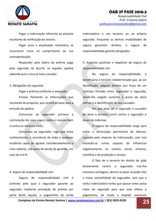 OAB 2ª FASE 2010.3
Responsabilidade Civil
Prof. Cristiano Sobral
professorcristianosobral@gmail.com
Complexo de Ensino Renato Saraiva | www.renatosaraiva.com.br | (81) 3035.0105
25
Pagar a indenização referente ao prejuízo
resultante da verificação do sinistro.
Pagar juros e atualização monetária, se
incorrerem mora no cumprimento de sua
contraprestação.
Responder pelo dobro do prêmio pago
pelo segurado de boa-fé, se expediu apólice
sabendo que o risco já havia cessado.
3. Obrigações do segurado
Pagar o prêmio conforme o avençado.
Prestar fielmente as informações que
constarão da proposta, que servirá de base para a
emissão da apólice.
Comunicar ao segurador primevo a
contratação de novo seguro sobre o mesmo bem
e contra os mesmos riscos.
Comunicar ao segurador, logo que tome
conhecimento, a ocorrência de todo e qualquer
incidente capaz de agravar consideravelmente o
risco coberto, sob pena de perda da garantia, em
caso de má-fé.
4. Seguro de responsabilidade civil
Seguro de responsabilidade civil é
contrato pelo qual o segurador garante ao
segurado, mediante prestação de prêmio por
parte deste àquele, o pagamento de verba
indenizatória a um terceiro ou ao próprio
segurado. Enquanto as demais modalidades de
seguro garantem direitos, o seguro de
responsabilidade garante obrigações.
5. Aspectos positivos e negativos do seguro de
responsabilidade civil
No seguro de responsabilidade, o
beneficiário é terceiro indeterminado que, ao ser
identificado, adquire direitos por força de um
contrato firmado entre segurador e segurado,
sendo-lhe exigido somente a prova do dano
sofrido e a identificação de seu causador.
Em que pese ser o segurado o causador
do dano a terceiro, corre contra o segurador o
dever de indenizar.
O seguro de responsabilidade surge para
evitar a diminuição patrimonial do ofensor,
causada pelo impacto da indenização, com isso
evitando-se ruínas capazes de influenciar
negativamente no cenário social, artístico,
científico e de produção e serviço.
O fato de o terceiro ter direito de ação
diretamente contra o segurador traz-lhe
inúmeras vantagens, dentre as quais se pode citar
a maior solvabilidade do segurador, sem que a
verba indenizatória tenha que passar antes pelas
mãos do segurado para que este efetue o
pagamento, de modo a impedir eventuais
 