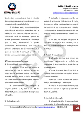 OAB 2ª FASE 2010.3
Responsabilidade Civil
Prof. Cristiano Sobral
professorcristianosobral@gmail.com
Complexo de Ensino Renato Saraiva | www.renatosaraiva.com.br | (81) 3035.0105
26
desvios, bem como evita-se o risco de retenção
da mesma por conta de concurso de credores, em
casos de insolvência civil e falência.
A difusão do seguro de responsabilidade
pode importar em efeitos indesejáveis para a
sociedade, pois tem o condão de esconder o
responsável atrás do segurador, porque, na
prática, quem conduz o processo é o segurador
que, a final, desembolsará a quantia
indenizatória, desvirtuando-se, com isso, o
principal fundamento da responsabilidade civil,
que é a prevenção de danos, já que não é o
ofensor quem suportará o dever ressarcitório.
17. RESPONSABILIDADE DO ADVOGADO
1. Responsabilidade contratual subjetiva
O advogado firma com seu cliente, a
menos que se trate d e defensor público ou
procurador de entidades públicas, contrato de
mandato mediante o qual se obriga a empregar
seu conhecimento de maneira diligente, devendo
prestar contas ao mandante.
A responsabilidade do advogado é
subjetiva (art.14, § 4º, CDC e art. 32, lei
8.906/1994), a menos que se trate de empresa de
advogados.
2. Obrigação de meio
A obrigação do advogado, quando sua
atuação é contenciosa, é tão-somente de meio,
devendo este adotar medidas diligentes em prol
dos objetivos de sua incumbência, sem, contudo,
responsabilizar-se pelo sucesso da demanda. Sua
eventual atuação culposa deve ser provada pelo
cliente.
Já no caso de atuação extrajudicial e
consultiva sua obrigação é de resultado, isto é,
deve ser ultimada sob pena de inadimplemento
contratual.
3. Omissão de providências
O advogado responde pela omissão de
providências, especialmente a ausência de
propositura de ação, quando se caracterizará a
perda da chance.
A perda da chance identifica-se com a
perda de uma oportunidade que poderia ter sido
usufruída pela vítima.
Se houver chances razoáveis de sucesso
na ação, o cliente fará jus à indenização.
A omissão de providências também pode
estar relacionada com as hipóteses que constam
do art. 267, do CPC.
4. A omissão de informações
O advogado também é responsabilizado
pela omissão de informações sobre vantagens e
 