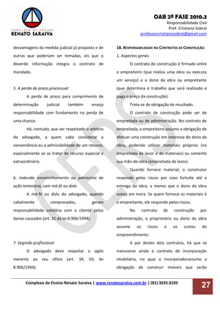 OAB 2ª FASE 2010.3
Responsabilidade Civil
Prof. Cristiano Sobral
professorcristianosobral@gmail.com
Complexo de Ensino Renato Saraiva | www.renatosaraiva.com.br | (81) 3035.0105
27
desvantagens da medida judicial já proposta e de
outras que poderiam ser tomadas, eis que o
deverde informação integra o contrato de
mandado.
5. A perda de prazo processual
A perda de prazo para cumprimento de
determinação judicial também enseja
responsabilidade com fundamento na perda de
uma chance.
Há, contudo, que ser respeitado o arbítrio
do advogado, a quem cabe considerar a
conveniência ou a admissibilidade de um recurso,
especialmente se se tratar de recurso especial e
extraordinário.
6. Indevido encaminhamento ou patrocínio de
ação temerária, com má-fé ou dolo
A má-fé ou dolo do advogado, quando
cabalmente comprovados, geram
responsabilidade solidária com o cliente pelos
danos causados (art. 32 da lei 8.906/1994).
7. Segredo profissional
O advogado deve respeitar o sigilo
inerente ao seu ofício (art. 34, VII, lei
8.906/1994).
18. RESPONSABILIDADE NO CONTRATOS DE CONSTRUÇÃO
1. Aspectos gerais
O contrato de construção é firmado entre
o empreiteiro (que realiza uma obra ou executa
um serviço) e o dono da obra ou empreitante
(que determina o trabalho que será realizado e
paga o preço da construção).
Trata-se de obrigação de resultado.
O contrato de construção pode ser de
empreitada ou de administração. No contrato de
empreitada, o empreiteiro assume a obrigação de
efetuar uma construção em interesse do dono da
obra, podendo utilizar materiais próprios (na
empreitada de lavor e de materiais) ou somente
sua mão-de-obra (empreitada de lavor).
Quando fornece material, o construtor
responde pelos riscos por caso fortuito até a
entrega da obra, a menos que o dono da obra
esteja em mora. Se quem fornece os materiais é
o empreitante, ele responde pelos riscos.
No contrato de construção por
administração, o proprietário ou dono da obra
assume os riscos e os custos do
empreendimento.
A par destes dois contratos, há que se
mencionar ainda o contrato de incorporação
imobiliária, no qual o incorporadorassume a
obrigação de construir imóveis que serão
 