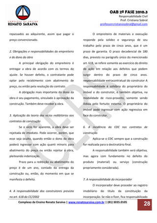 OAB 2ª FASE 2010.3
Responsabilidade Civil
Prof. Cristiano Sobral
professorcristianosobral@gmail.com
Complexo de Ensino Renato Saraiva | www.renatosaraiva.com.br | (81) 3035.0105
28
repassados ao adquirente, assim que pagar o
preço convencionado.
2. Obrigações e responsabilidades do empreiteiro
e do dono da obra
A principal obrigação do empreiteiro é
entregar a obra de acordo com os termos do
ajuste. Se houver defeito, o contratante pode
optar pelo recebimento com abatimento de
preço, ou então pela resolução do contrato.
A obrigação mais importante do dono da
obra é seu pagamento, vinculado à aprovação da
construção. Também deve receber a obra.
3. Aplicação da teoria dos vícios redibitórios aos
contratos de construção
Se o vício for aparente, a obra deve ser
rejeitada de imediato. Pode ocorrer, porém, que
esse seja oculto, quando então o dono da obra
poderá ingressar com ação quanti minoris para
abatimento do preço ou então rejeitar a obra,
pleiteando indenização.
Prazo para a redibição ou abatimento do
preço é de um ano, contado da entrega da
construção ou, então, do momento em que se
manifesta o defeito.
4. A responsabilidade dos construtores prevista
no art. 618 do CC/2002
O empreiteiro de materiais e execução
responde pela solidez e segurança de seu
trabalho pelo prazo de cinco anos, que é um
prazo de garantia. O prazo decadencial de 180
dias, previsto no parágrafo único do mencionado
art. 618, se refere somente ao exercício do direito
de ação em relação aos defeitos que podem
surgir dentro do prazo de cinco anos.
responsabilidade extracontratual do construtor A
responsabilidade é solidária do proprietário do
imóvel e do construtor, e também objetiva, na
modalidade de risco-proveito, somente sendo
ilidida pelo fortuito externo. O proprietário do
imóvel pode ingressar com ação regressiva em
face do construtor.
6. A incidência do CDC nos contratos de
construção
Aplica-se o CDC sempre que a construção
for realizada para o destinatário final.
A responsabilidade também será objetiva,
mas agora com fundamento no defeito do
produto (material) ou serviço (construção
propriamente considerada).
7. A responsabilidade do incorporador
O incorporador deve proceder ao registro
imobiliário do título da constituição da
incorporação. Se não o fizer, fica responsabilizado
 