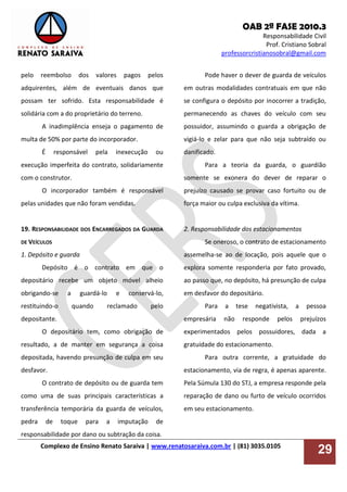 OAB 2ª FASE 2010.3
Responsabilidade Civil
Prof. Cristiano Sobral
professorcristianosobral@gmail.com
Complexo de Ensino Renato Saraiva | www.renatosaraiva.com.br | (81) 3035.0105
29
pelo reembolso dos valores pagos pelos
adquirentes, além de eventuais danos que
possam ter sofrido. Esta responsabilidade é
solidária com a do proprietário do terreno.
A inadimplência enseja o pagamento de
multa de 50% por parte do incorporador.
É responsável pela inexecução ou
execução imperfeita do contrato, solidariamente
com o construtor.
O incorporador também é responsável
pelas unidades que não foram vendidas.
19. RESPONSABILIDADE DOS ENCARREGADOS DA GUARDA
DE VEÍCULOS
1. Depósito e guarda
Depósito é o contrato em que o
depositário recebe um objeto móvel alheio
obrigando-se a guardá-lo e conservá-lo,
restituindo-o quando reclamado pelo
depositante.
O depositário tem, como obrigação de
resultado, a de manter em segurança a coisa
depositada, havendo presunção de culpa em seu
desfavor.
O contrato de depósito ou de guarda tem
como uma de suas principais características a
transferência temporária da guarda de veículos,
pedra de toque para a imputação de
responsabilidade por dano ou subtração da coisa.
Pode haver o dever de guarda de veículos
em outras modalidades contratuais em que não
se configura o depósito por inocorrer a tradição,
permanecendo as chaves do veículo com seu
possuidor, assumindo o guarda a obrigação de
vigiá-lo e zelar para que não seja subtraído ou
danificado.
Para a teoria da guarda, o guardião
somente se exonera do dever de reparar o
prejuízo causado se provar caso fortuito ou de
força maior ou culpa exclusiva da vítima.
2. Responsabilidade dos estacionamentos
Se oneroso, o contrato de estacionamento
assemelha-se ao de locação, pois aquele que o
explora somente responderia por fato provado,
ao passo que, no depósito, há presunção de culpa
em desfavor do depositário.
Para a tese negativista, a pessoa
empresária não responde pelos prejuízos
experimentados pelos possuidores, dada a
gratuidade do estacionamento.
Para outra corrente, a gratuidade do
estacionamento, via de regra, é apenas aparente.
Pela Súmula 130 do STJ, a empresa responde pela
reparação de dano ou furto de veículo ocorridos
em seu estacionamento.
 
