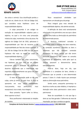 OAB 2ª FASE 2010.3
Responsabilidade Civil
Prof. Cristiano Sobral
professorcristianosobral@gmail.com
Complexo de Ensino Renato Saraiva | www.renatosaraiva.com.br | (81) 3035.0105
3
das coisas e animais. Essa classificação perdeu a
razão de ser, diante do art. 933 do Código Civil,
que considera essas hipóteses como de
responsabilidade objetiva.
A culpa presumida é um estágio na
evolução da responsabilidade subjetiva para a
objetiva, no qual a lei criou uma presunção
relativa de culpa, invertendo o ônus da prova. Na
vigência do Código Civil de 1916, aplicavase à
responsabilidade por fato de terceiros e de
responsabilidade por fato das coisas e animais. O
art. 933 do Código Civil de 2002 diz que nessas
hipóteses não mais se cogita de culpa; há
responsabilidade objetiva.
Fala-se também em culpa concorrente,
nas hipóteses em que mais de um evento
concorrem para a produção do resultado.A
doutrina recomenda que a indenização seja
repartida proporcionalmente aos graus de culpa
do agente e da vítima.
O nexo de imputação pode se dar pela
culpa, como já vimos, ou pelo risco. O risco se
apresenta em suas várias modalidades:
risco-proveito, risco profissional, risco
excepcional, risco criado, risco integral.
Risco proveito: “quem colhe os bônus,
deve suportar os ônus”.
Risco profissional: relacionado às relações
de trabalho.
Risco excepcional: atividades que
representam um elevado grau de perigo.
Risco integral: grau mais elevado de
responsabilidade objetiva, não admite exclusão.
A definição de dano está estreitamente
relacionada à de patrimônio uma vez que o dano
significa uma lesão ou diminuição do patrimônio
de determinada pessoa.
A doutrina tradicional concebia o
patrimônio como o conjunto dos bens materiais,
de conteúdo econômico, excluídos os bens e
interesses que nãc tivessem conteúdo
econômico. Os danos morais, por não terem
conteúdo econômico, não cabem no conceito
tradicional de patrimônio, razão pela qual os
autores passaram a denominá-los danos
extrapatrimoniais.
Pode-se dizer, hoje em dia, que
patrimônio é o complexo de bens, direitos e
interesses que se prende a uma determinada
pessoa. E dano é a lesão injusta que provoque
abalo ou diminuição nesse patrimônio.
Sendo assim, conquanto permaneça na
doutrina e tenha seu valor didático, é imprópria a
distinção entre dano patrimonial e dano extra-
patrimonial.
Nexo de causalidade é o elo que liga o
dano ao seu fato gerador. É diferente do nexo de
imputação, que liga a conduta ao agente.
 