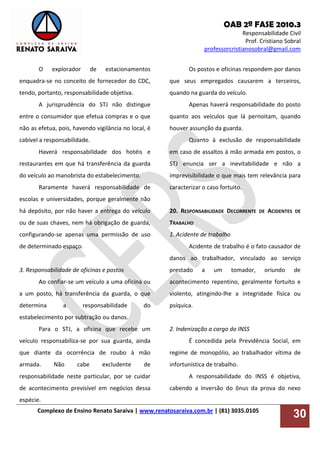 OAB 2ª FASE 2010.3
Responsabilidade Civil
Prof. Cristiano Sobral
professorcristianosobral@gmail.com
Complexo de Ensino Renato Saraiva | www.renatosaraiva.com.br | (81) 3035.0105
30
O explorador de estacionamentos
enquadra-se no conceito de fornecedor do CDC,
tendo, portanto, responsabilidade objetiva.
A jurisprudência do STJ não distingue
entre o consumidor que efetua compras e o que
não as efetua, pois, havendo vigilância no local, é
cabível a responsabilidade.
Haverá responsabilidade dos hotéis e
restaurantes em que há transferência da guarda
do veículo ao manobrista do estabelecimento.
Raramente haverá responsabilidade de
escolas e universidades, porque geralmente não
há depósito, por não haver a entrega do veículo
ou de suas chaves, nem há obrigação de guarda,
configurando-se apenas uma permissão de uso
de determinado espaço.
3. Responsabilidade de oficinas e postos
Ao confiar-se um veículo a uma oficina ou
a um posto, há transferência da guarda, o que
determina a responsabilidade do
estabelecimento por subtração ou danos.
Para o STJ, a oficina que recebe um
veículo responsabiliza-se por sua guarda, ainda
que diante da ocorrência de roubo à mão
armada. Não cabe excludente de
responsabilidade neste particular, por se cuidar
de acontecimento previsível em negócios dessa
espécie.
Os postos e oficinas respondem por danos
que seus empregados causarem a terceiros,
quando na guarda do veículo.
Apenas haverá responsabilidade do posto
quanto aos veículos que lá pernoitam, quando
houver assunção da guarda.
Quanto à exclusão de responsabilidade
em caso de assaltos à mão armada em postos, o
STJ enuncia ser a inevitabilidade e não a
imprevisibilidade o que mais tem relevância para
caracterizar o caso fortuito.
20. RESPONSABILIDADE DECORRENTE DE ACIDENTES DE
TRABALHO
1. Acidente de trabalho
Acidente de trabalho é o fato causador de
danos ao trabalhador, vinculado ao serviço
prestado a um tomador, oriundo de
acontecimento repentino, geralmente fortuito e
violento, atingindo-lhe a integridade física ou
psíquica.
2. Indenização a cargo do INSS
É concedida pela Previdência Social, em
regime de monopólio, ao trabalhador vítima de
infortunística de trabalho.
A responsabilidade do INSS é objetiva,
cabendo a inversão do ônus da prova do nexo
 