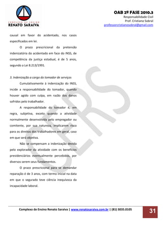 OAB 2ª FASE 2010.3
Responsabilidade Civil
Prof. Cristiano Sobral
professorcristianosobral@gmail.com
Complexo de Ensino Renato Saraiva | www.renatosaraiva.com.br | (81) 3035.0105
31
causal em favor do acidentado, nos casos
especificados em lei.
O prazo prescricional da pretensão
indenizatória do acidentado em face do INSS, de
competência da justiça estadual, é de 5 anos,
segundo a Lei 8.213/1991.
3. Indenização a cargo do tomador de serviços
Cumulativamente à indenização do INSS,
incide a responsabilidade do tomador, quando
houver agido com culpa, em razão dos danos
sofridos pelo trabalhador.
A responsabilidade do tomador é, em
regra, subjetiva, exceto quando a atividade
normalmente desenvolvida pelo empregador ou
comitente, por sua natureza, implicarem risco
para os direitos dos trabalhadores em geral, caso
em que será objetiva.
Não se compensam a indenização devida
pelo explorador da atividade com os benefícios
previdenciários eventualmente percebidos, por
diversos serem seus fundamentos.
O prazo prescricional para se demandar
reparação é de 3 anos, com termo inicial na data
em que o segurado teve ciência inequívoca da
incapacidade laboral.
 