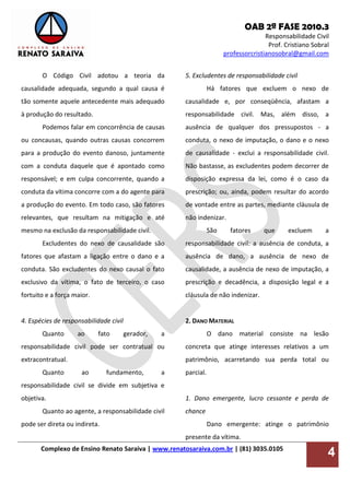 OAB 2ª FASE 2010.3
Responsabilidade Civil
Prof. Cristiano Sobral
professorcristianosobral@gmail.com
Complexo de Ensino Renato Saraiva | www.renatosaraiva.com.br | (81) 3035.0105
4
O Código Civil adotou a teoria da
causalidade adequada, segundo a qual causa é
tão somente aquele antecedente mais adequado
à produção do resultado.
Podemos falar em concorrência de causas
ou concausas, quando outras causas concorrem
para a produção do evento danoso, juntamente
com a conduta daquele que é apontado como
responsável; e em culpa concorrente, quando a
conduta da vítima concorre com a do agente para
a produção do evento. Em todo caso, são fatores
relevantes, que resultam na mitigação e até
mesmo na exclusão da responsabilidade civil.
Excludentes do nexo de causalidade são
fatores que afastam a ligação entre o dano e a
conduta. São excludentes do nexo causal o fato
exclusivo da vítima, o fato de terceiro, o caso
fortuito e a força maior.
4. Espécies de responsabilidade civil
Quanto ao fato gerador, a
responsabilidade civil pode ser contratual ou
extracontratual.
Quanto ao fundamento, a
responsabilidade civil se divide em subjetiva e
objetiva.
Quanto ao agente, a responsabilidade civil
pode ser direta ou indireta.
5. Excludentes de responsabilidade civil
Há fatores que excluem o nexo de
causalidade e, por conseqüência, afastam a
responsabilidade civil. Mas, além disso, a
ausência de qualquer dos pressupostos - a
conduta, o nexo de imputação, o dano e o nexo
de causalidade - exclui a responsabilidade civil.
Não bastasse, as excludentes podem decorrer de
disposição expressa da lei, como é o caso da
prescrição; ou, ainda, podem resultar do acordo
de vontade entre as partes, mediante cláusula de
não indenizar.
São fatores que excluem a
responsabilidade civil: a ausência de conduta, a
ausência de dano, a ausência de nexo de
causalidade, a ausência de nexo de imputação, a
prescrição e decadência, a disposição legal e a
cláusula de não indenizar.
2. DANO MATERIAL
O dano material consiste na lesão
concreta que atinge interesses relativos a um
patrimônio, acarretando sua perda total ou
parcial.
1. Dano emergente, lucro cessante e perda de
chance
Dano emergente: atinge o patrimônio
presente da vítima.
 