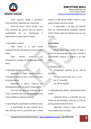 OAB 2ª FASE 2010.3
Responsabilidade Civil
Prof. Cristiano Sobral
professorcristianosobral@gmail.com
Complexo de Ensino Renato Saraiva | www.renatosaraiva.com.br | (81) 3035.0105
5
Lucro cessante: atinge o patrimônio
futuro da vítima, impedindo seu crescimento.
Perda de chance: ocorre quando o ato
ilícito praticado por outrem retira da vítima a
probabilidade de vir, futuramente, a
experimentar situação superior à atual.
2. Dano direto e indireto
Dano direto é o que resulta
imediatamente de uma ação lesiva a bem jurídico
alheio.
Dano indireto: traduz-se nas
conseqüências remotas de determinado evento
lesivo.
3. Reparação do dano material
Reparação in natura: quando o bem é
restituído ao estado em que se encontrava antes
do evento danoso.
Reparação in specie: traduz-se em
prestação pecuniária, de caráter compensatório.
Para que haja dever de reparação, faz-se
mister a existência de nexo de causalidade entre
o dano sofrido e a conduta do ofensor.
4. Quantificação e atualização monetária do dano
A quantificação do dano material faz-se
pela diferença entre o patrimônio que a vítima
disporia se não tivesse sofrido a lesão e o que
passou a dispor após tê-la sofrido.
A indenização a ser paga em dinheiro
deve ser monetariamente atualizada segundo
índices oficiais, sobre ela incidindo juros em caso
de mora.
3. DANO MORAL
1. Definição
Ocorre dano moral quando há lesão a
direitos da personalidade, tais como o direito à
incolumidade corporal, à imagem e ao bom
nome.
2. Disciplina legal
Interpretação extensiva do art. 159 do
CC/1916;
Previsão constitucional: art. 5.°, V e X;
Art. 6.°, VI do CDC;
Art. 186 do CC/2002.
3. Legitimados para pleitear reparação por danos
morais
Legitimado direto é o ofendido em seus
direitos da personalidade, ainda que se trate de
pessoa privada de discernimento.
Legitimado indireto é quem sofre dano
moral reflexo ou em ricochete.
 