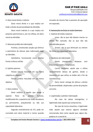 OAB 2ª FASE 2010.3
Responsabilidade Civil
Prof. Cristiano Sobral
professorcristianosobral@gmail.com
Complexo de Ensino Renato Saraiva | www.renatosaraiva.com.br | (81) 3035.0105
6
4. Dano moral direto e indireto
Dano moral direto é o que implica em
lesão a direito da personalidade do ofendido.
Dano moral indireto é o que implica em
prejuízos patrimoniais e, por via reflexa, em dano
moral ao ofendido.
5. Natureza jurídica da indenização
Punitiva, constituindo sanção que diminui
o patrimônio do ofensor pela indenização paga
ao ofendido.
Satisfatória, funcionando como lenitivo
frente à ofensa sofrida.
6. Sujeitos passivos
Pessoa natural maculada em sua honra
subjetiva ou objetiva.
Pessoa jurídica maculada em sua honra
objetiva.
7. Dano estético
Dano estético é aquele que atinge o
aspecto físico da pessoa humana,
modificando-lhe a aparência de modo duradouro
ou permanente, prejudicando ou não sua
capacidade laborativa.
Segundo entendimento do STJ, pode ser
cumulado com dano material e moral, quando
oriundos do mesmo fato e passíveis de apuração
em separado.
4. INDENIZAÇÕES EM CASOS DE LESÕES CORPORAIS
1. Espécies de lesões corporais
Leves: são as que não deixam marcas na
vítima. Por exclusão, são as que não são
consideradas graves.
Graves: são as que diminuam ou retirem
da vítima sua capacidade laborativa.
2. Hipóteses de indenização
Danos emergentes: despesas com
tratamentos médico-hospitalares.
Lucros cessantes: aquilo que a vítima
razoavelmente deixou de ganhar, desde o
momento em que sofreu as lesões até o fim da
convalescença.
Dano moral: emerge de ofensa a direito
da personalidade, dispensada a prova de prejuízo
concreto.
3. Legitimados a pleitear indenização
No caso de danos emergentes, é
legitimado todo aquele que comprová-los.
No caso de lucros cessantes, é legitimado
todo aquele que exercia alguma atividade
remunerada, bem como aquele que, algum dia,
poderia vir a exercê-la.
 